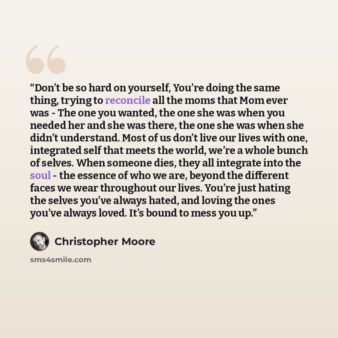“Don’t be so hard on yourself, You’re doing the same thing, trying to reconcile all the moms that Mom ever was - The one you wanted, the one she was when you needed her and she was there, the one she was when she didn’t understand. Most of us don’t live our lives with one, integrated self that…” quote by Christopher Moore