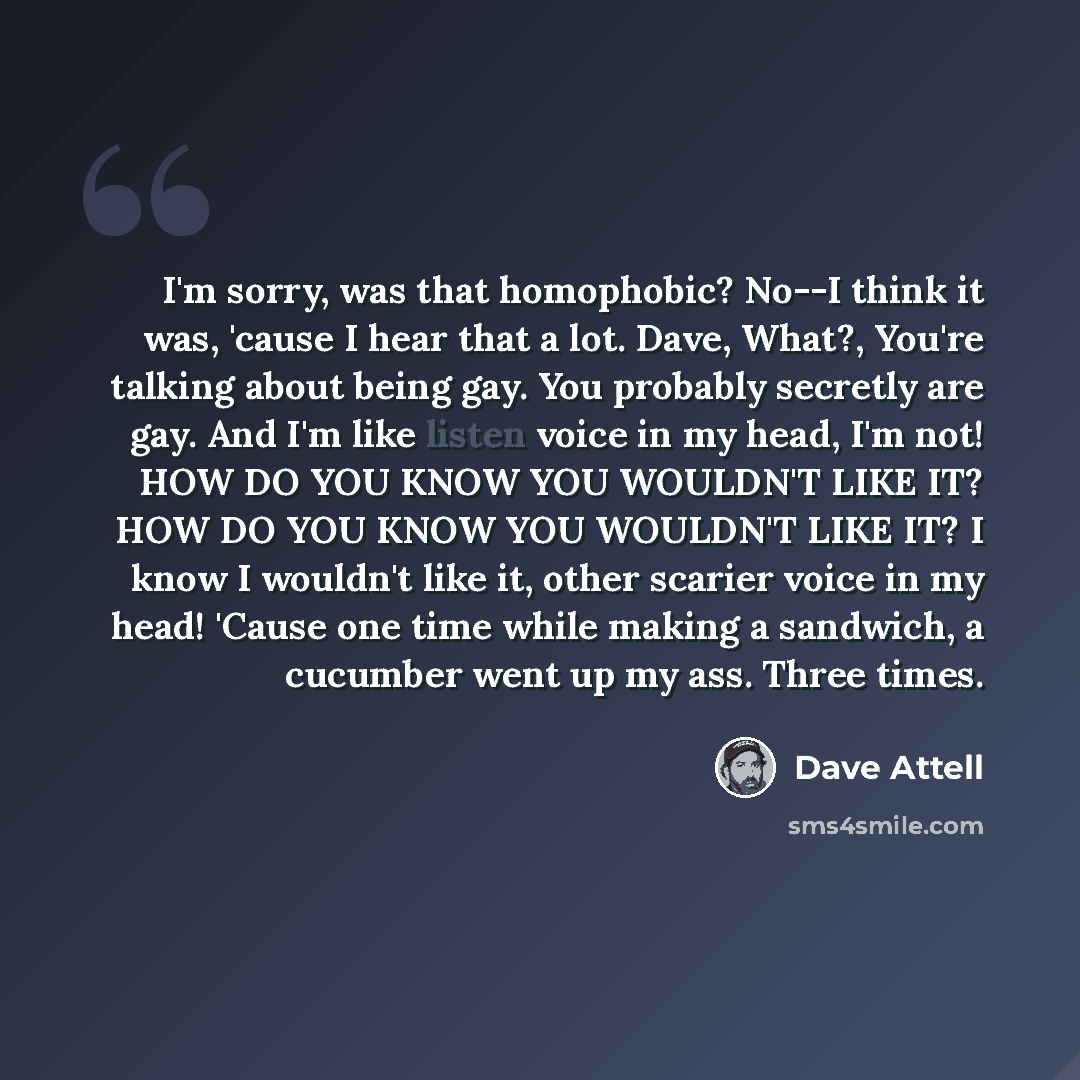 “I'm sorry, was that homophobic? No--I think it was, 'cause I hear that a lot. Dave, What?, You're talking about being gay. You probably secretly are gay. And I'm like listen voice in my head, I'm not! HOW DO YOU KNOW YOU WOULDN'T LIKE IT? HOW DO YOU KNOW YOU WOULDN'T LIKE IT? I know I wouldn't…” quote by Dave Attell