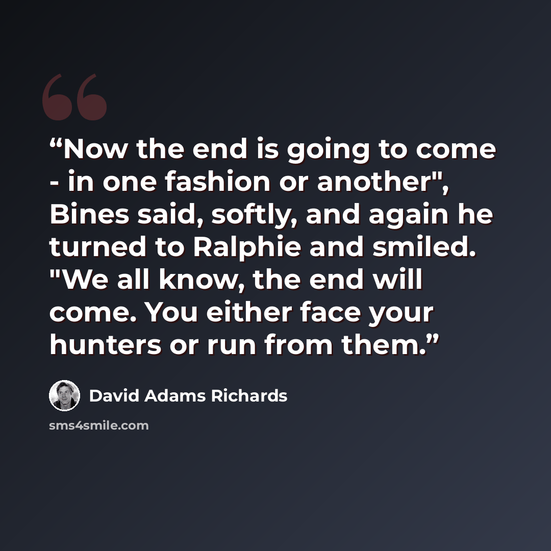 “Now the end is going to come - in one fashion or another", Bines said, softly, and again he turned to Ralphie and smiled. "We all know, the end will come. You either face your hunters or run from them.” quote by David Adams Richards