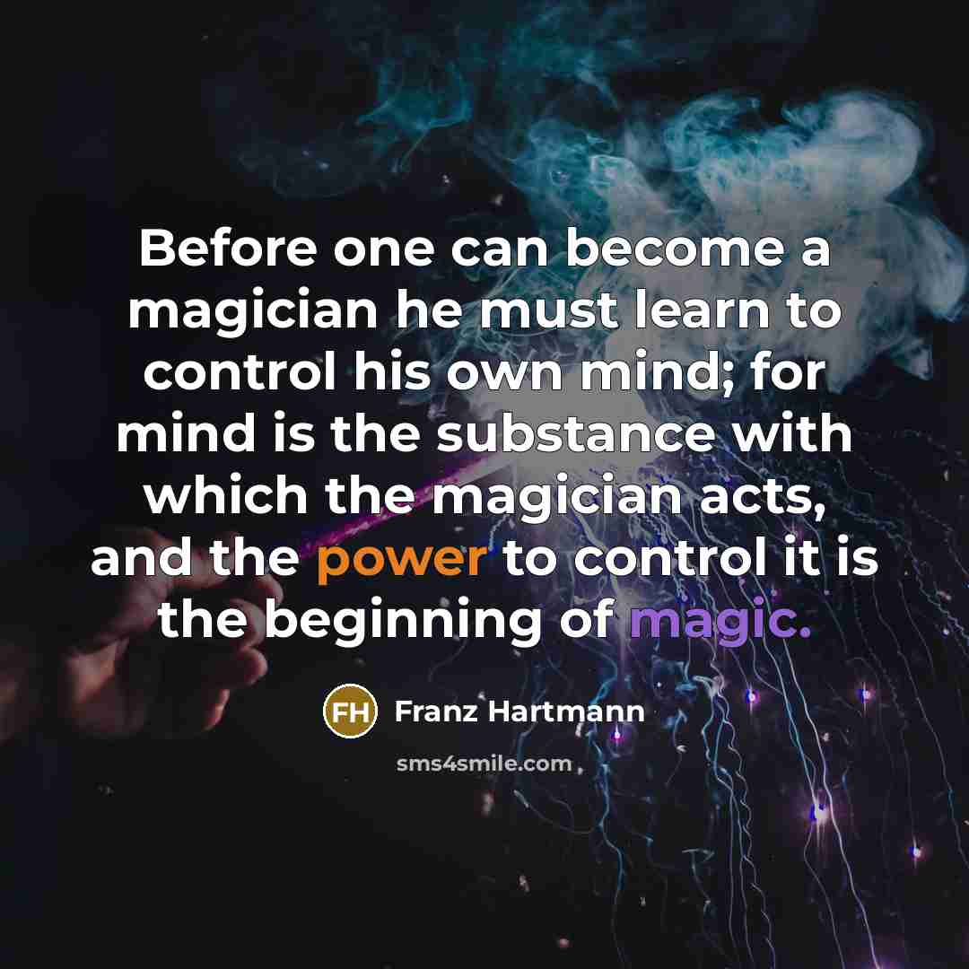 “Before one can become a magician he must learn to control his own mind; for mind is the substance with which the magician acts, and the power to control it is the beginning of magic.” quote by Franz Hartmann