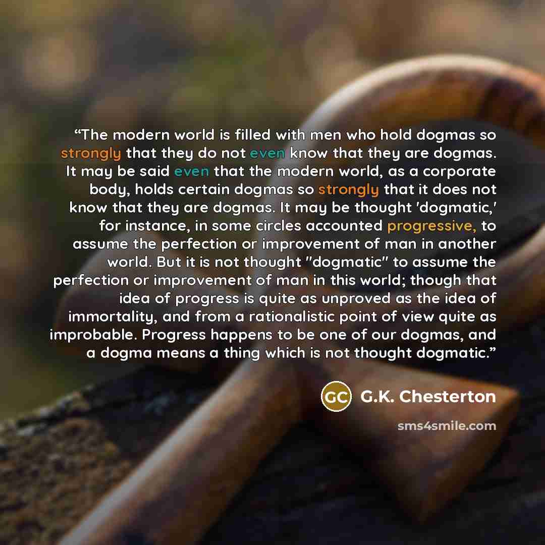 “The modern world is filled with men who hold dogmas so strongly that they do not even know that they are dogmas. It may be said even that the modern world, as a corporate body, holds certain dogmas so strongly that it does not know that they are dogmas. It may be thought 'dogmatic,' for instance…” quote by G.K. Chesterton