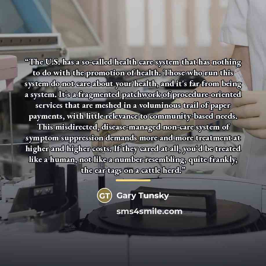 “The U.S. has a so-called health care system that has nothing to do with the promotion of health. Those who run this system do not care about your health, and it's far from being a system. It's a fragmented patchwork of procedure-oriented services that are meshed in a voluminous trail of paper…” quote by Gary Tunsky