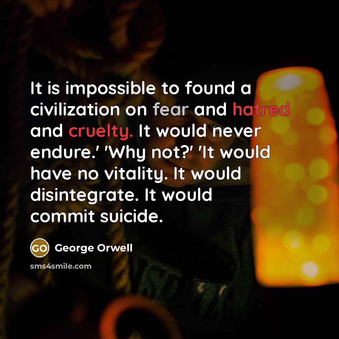 “It is impossible to found a civilization on fear and hatred and cruelty. It would never endure.' 'Why not?' 'It would have no vitality. It would disintegrate. It would commit suicide.” quote by George Orwell