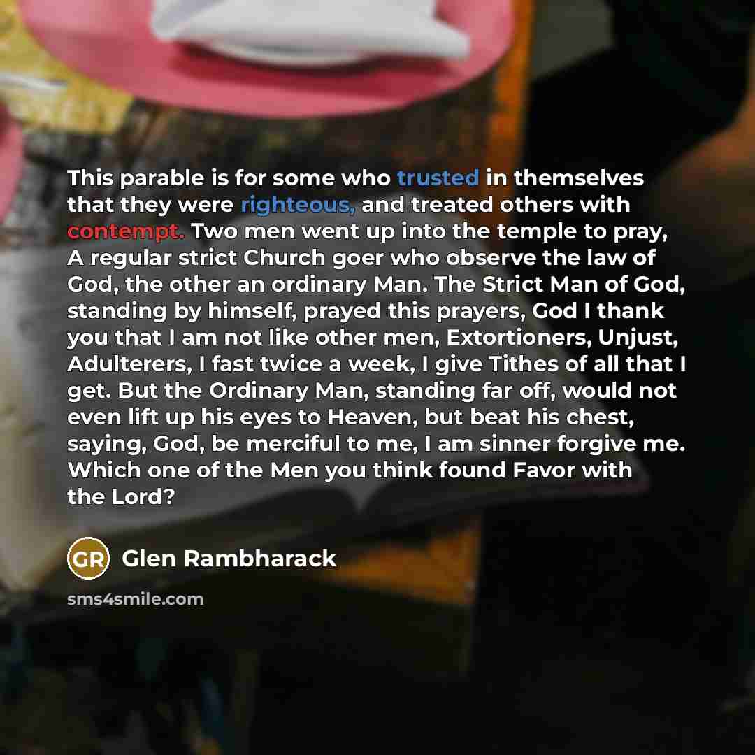 “This parable is for some who trusted in themselves that they were righteous, and treated others with contempt. Two men went up into the temple to pray, A regular strict Church goer who observe the law of God, the other an ordinary Man. The Strict Man of God, standing by himself, prayed this…” quote by Glen Rambharack