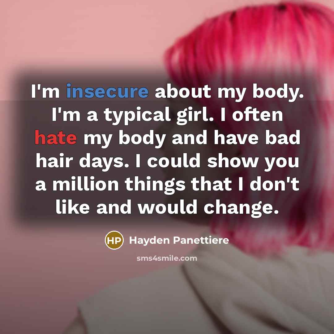 “I'm insecure about my body. I'm a typical girl. I often hate my body and have bad hair days. I could show you a million things that I don't like and would change.” quote by Hayden Panettiere