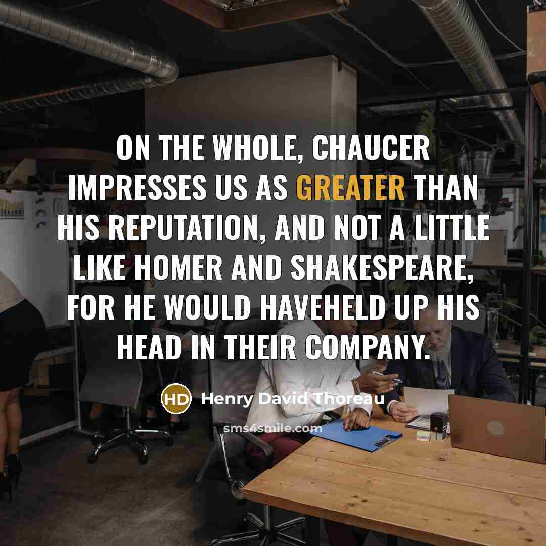 “On the whole, Chaucer impresses us as greater than his reputation, and not a little like Homer and Shakespeare, for he would haveheld up his head in their company.” quote by Henry David Thoreau