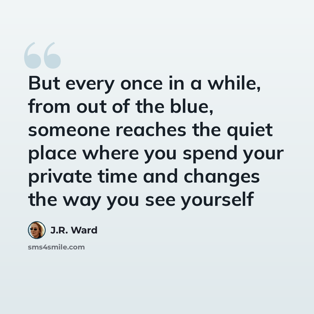 “But every once in a while, from out of the blue, someone reaches the quiet place where you spend your private time and changes the way you see yourself” quote by J.R. Ward