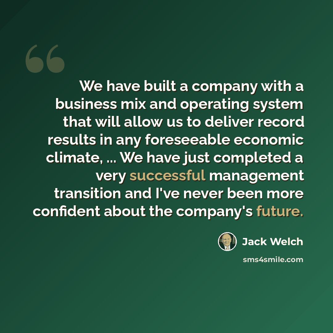 “We have built a company with a business mix and operating system that will allow us to deliver record results in any foreseeable economic climate, ... We have just completed a very successful management transition and I've never been more confident about the company's future.” quote by Jack Welch