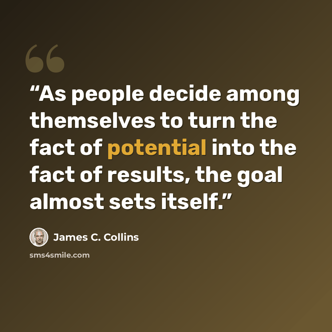 “As people decide among themselves to turn the fact of potential into the fact of results, the goal almost sets itself.” quote by James C. Collins