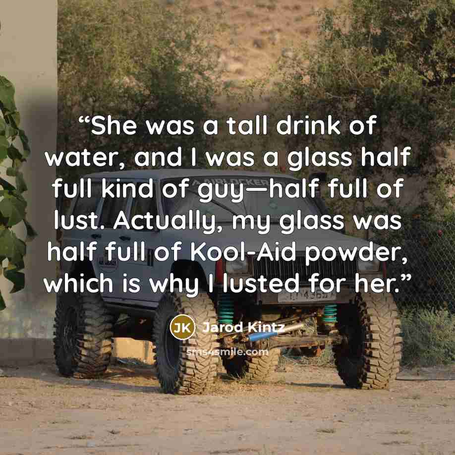 “She was a tall drink of water, and I was a glass half full kind of guy—half full of lust. Actually, my glass was half full of Kool-Aid powder, which is why I lusted for her.” quote by Jarod Kintz