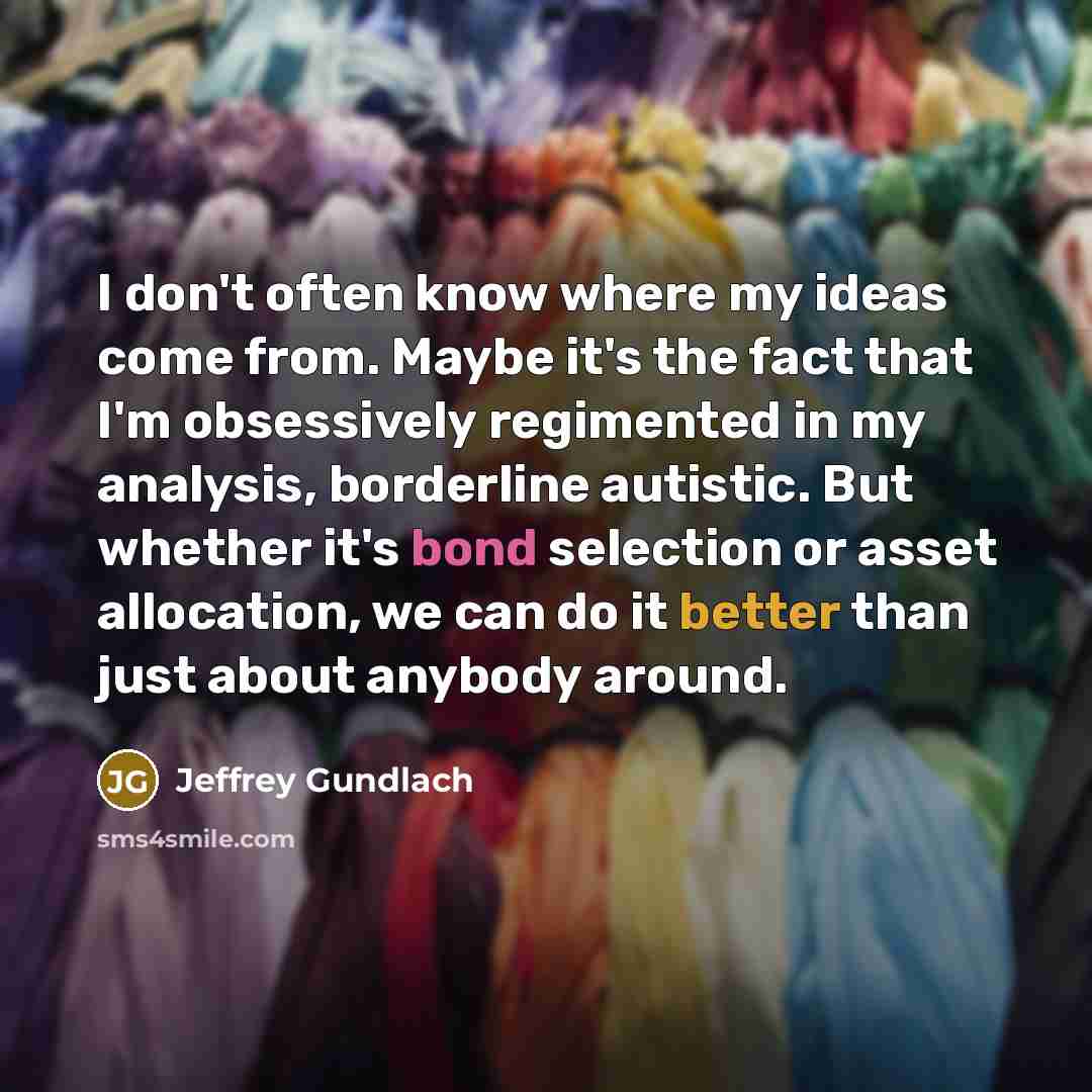 “I don't often know where my ideas come from. Maybe it's the fact that I'm obsessively regimented in my analysis, borderline autistic. But whether it's bond selection or asset allocation, we can do it better than just about anybody around.” quote by Jeffrey Gundlach