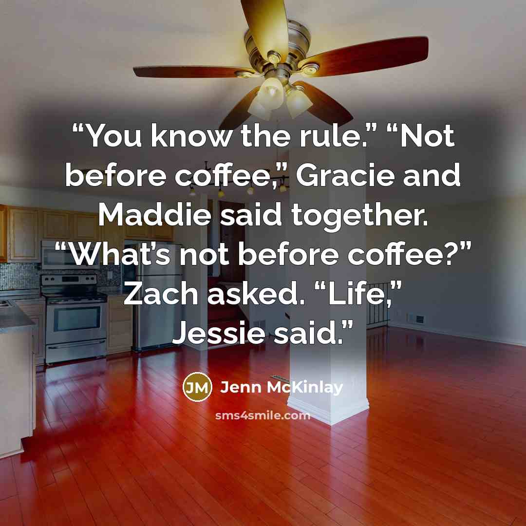 “You know the rule.” “Not before coffee,” Gracie and Maddie said together. “What’s not before coffee?” Zach asked. “Life,” Jessie said.” quote by Jenn McKinlay