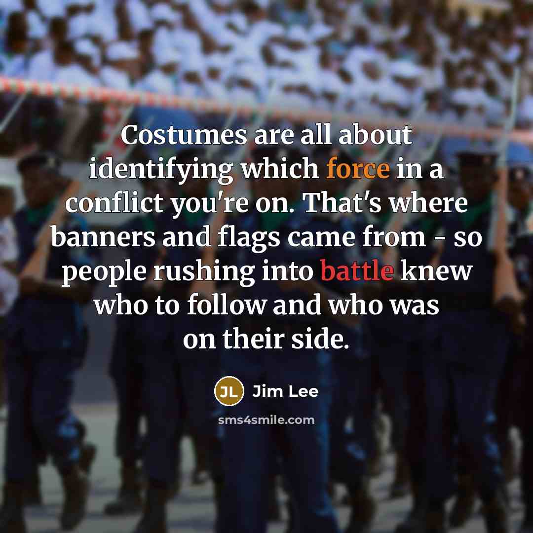 “Costumes are all about identifying which force in a conflict you're on. That's where banners and flags came from - so people rushing into battle knew who to follow and who was on their side.” quote by Jim Lee