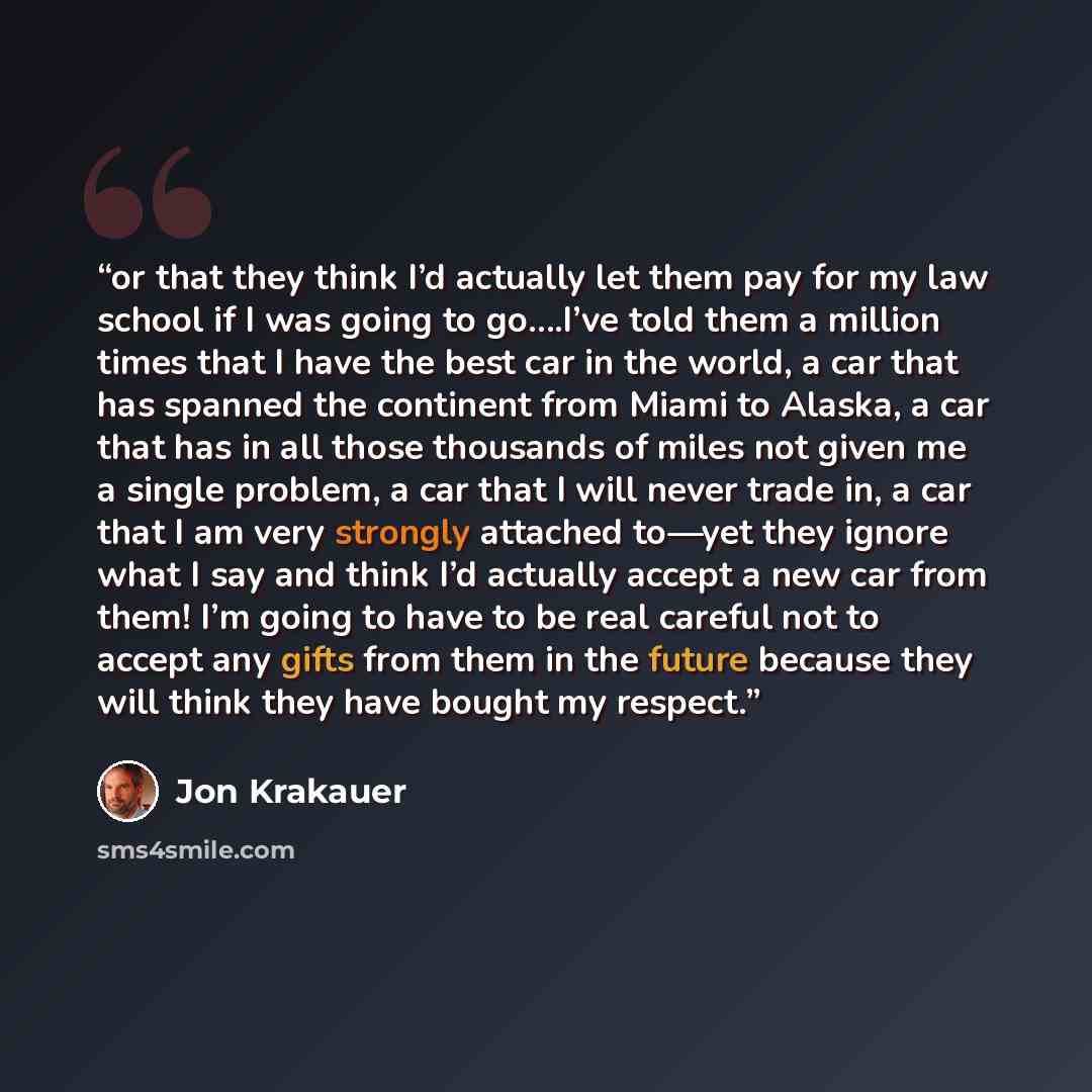 “or that they think I’d actually let them pay for my law school if I was going to go….I’ve told them a million times that I have the best car in the world, a car that has spanned the continent from Miami to Alaska, a car that has in all those thousands of miles not given me a single problem, a car…” quote by Jon Krakauer