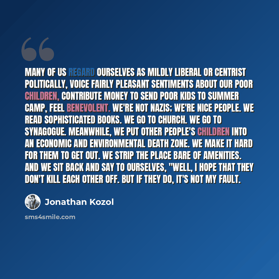 “Many of us regard ourselves as mildly liberal or centrist politically, voice fairly pleasant sentiments about our poor children, contribute money to send poor kids to summer camp, feel benevolent. We're not nazis; we're nice people. We read sophisticated books. We go to church. We go to synagogue…” quote by Jonathan Kozol