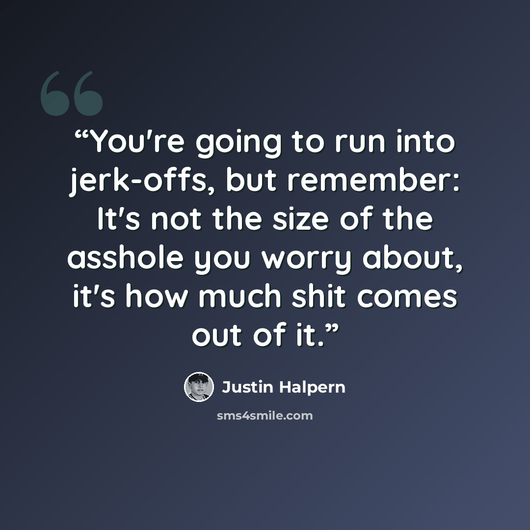 “You're going to run into jerk-offs, but remember: It's not the size of the asshole you worry about, it's how much shit comes out of it.” quote by Justin Halpern
