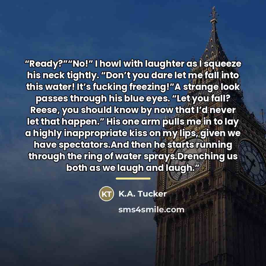 “Ready?”“No!” I howl with laughter as I squeeze his neck tightly. “Don’t you dare let me fall into this water! It’s fucking freezing!”A strange look passes through his blue eyes. “Let you fall? Reese, you should know by now that I’d never let that happen.” His one arm pulls me in to lay a highly…” quote by K.A. Tucker