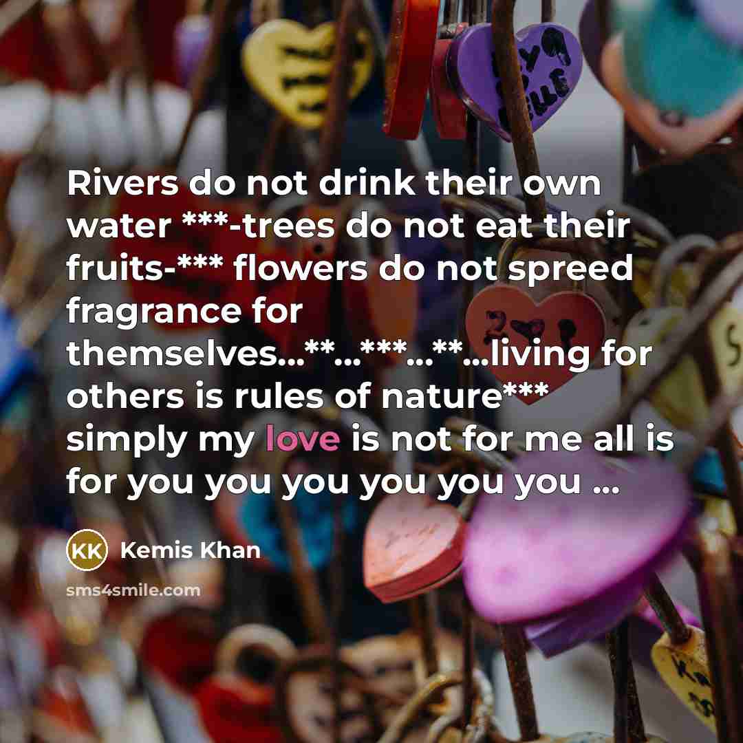 “Rivers do not drink their own water ***-trees do not eat their fruits-*** flowers do not spreed fragrance for themselves…**...***...**...living for others is rules of nature*** simply my love is not for me all is for you you you you you you ...” quote by Kemis Khan