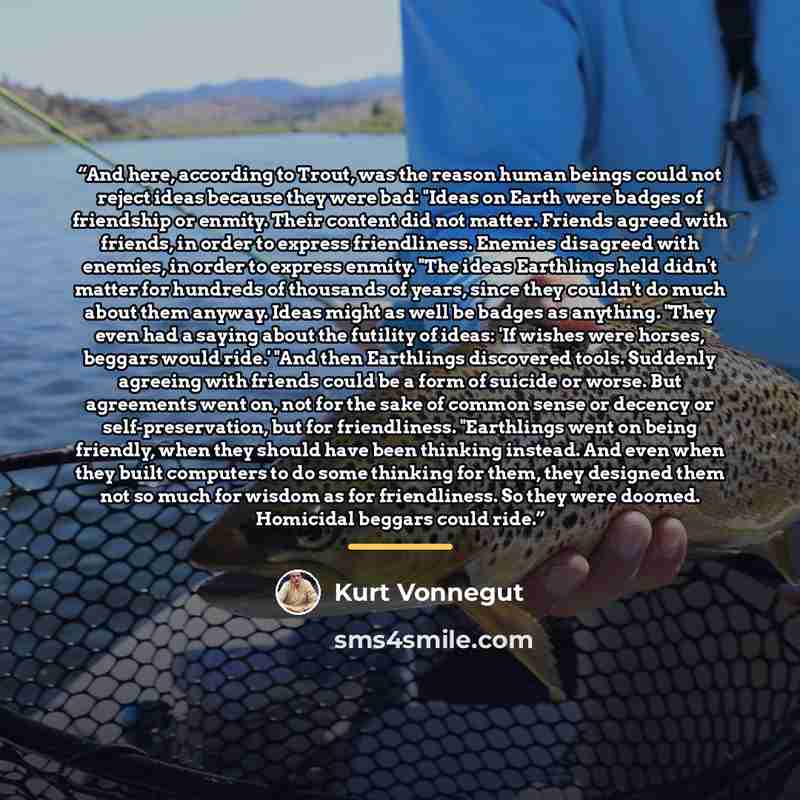 “And here, according to Trout, was the reason human beings could not reject ideas because they were bad: "Ideas on Earth were badges of friendship or enmity. Their content did not matter. Friends agreed with friends, in order to express friendliness. Enemies disagreed with enemies, in order to…” quote by Kurt Vonnegut