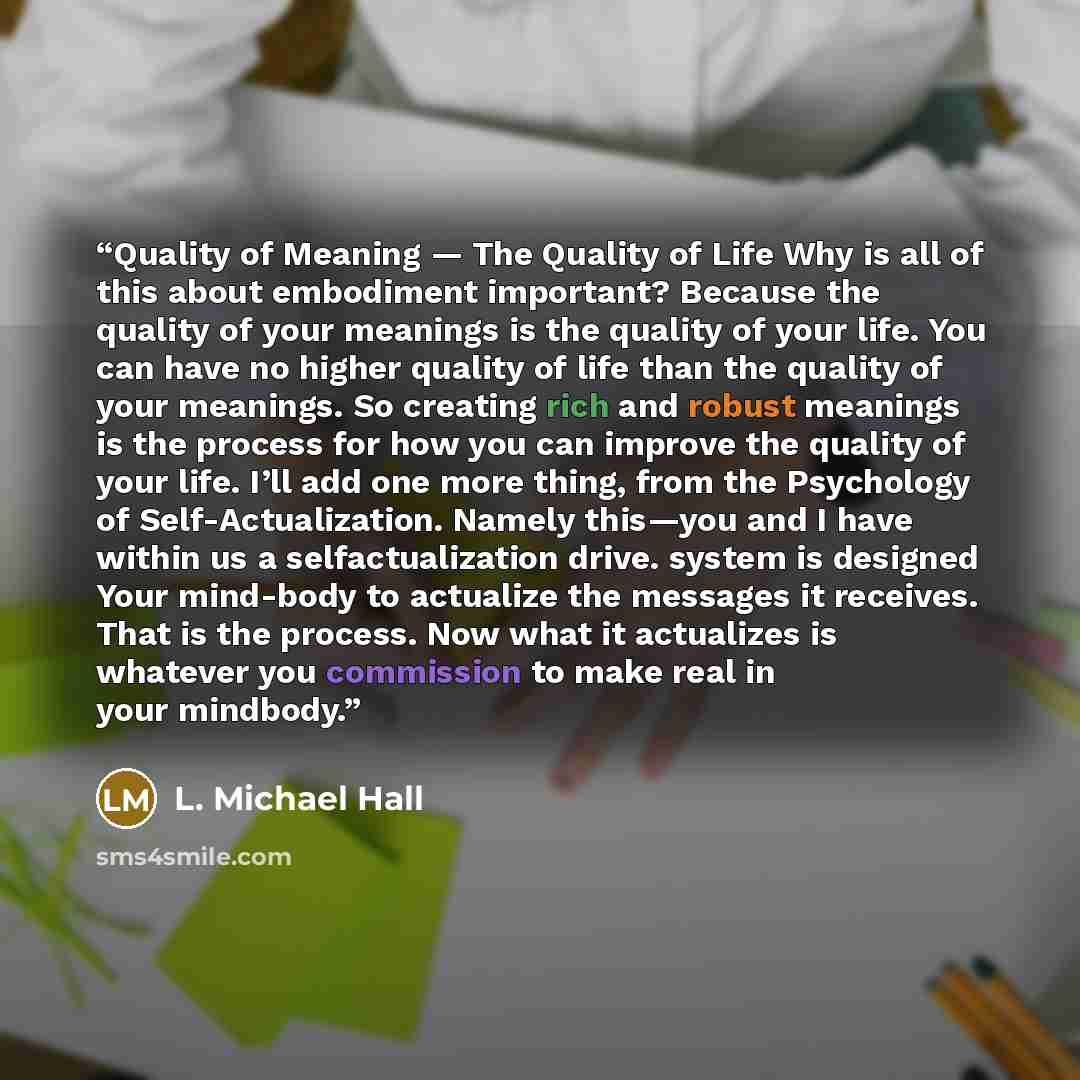 “Quality of Meaning — The Quality of Life Why is all of this about embodiment important? Because the quality of your meanings is the quality of your life. You can have no higher quality of life than the quality of your meanings. So creating rich and robust meanings is the process for how you can…” quote by L. Michael Hall