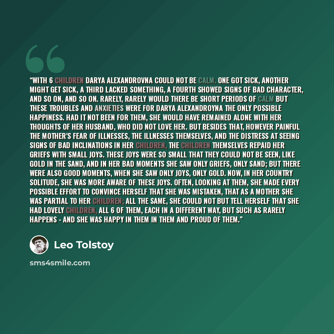 “With 6 children Darya Alexandrovna could not be calm. One got sick, another might get sick, a third lacked something, a fourth showed signs of bad character, and so on, and so on. Rarely, rarely would there be short periods of calm but these troubles and anxieties were for Darya Alexandroyna the…” quote by Leo Tolstoy