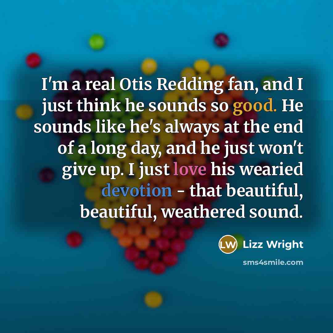 “I'm a real Otis Redding fan, and I just think he sounds so good. He sounds like he's always at the end of a long day, and he just won't give up. I just love his wearied devotion - that beautiful, beautiful, weathered sound.” quote by Lizz Wright