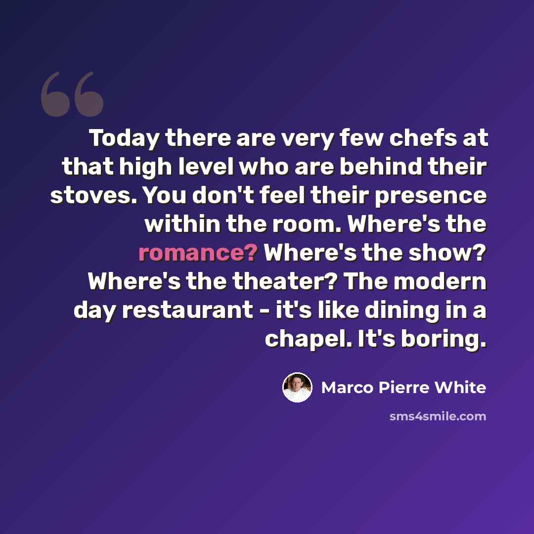 “Today there are very few chefs at that high level who are behind their stoves. You don't feel their presence within the room. Where's the romance? Where's the show? Where's the theater? The modern day restaurant - it's like dining in a chapel. It's boring.” quote by Marco Pierre White