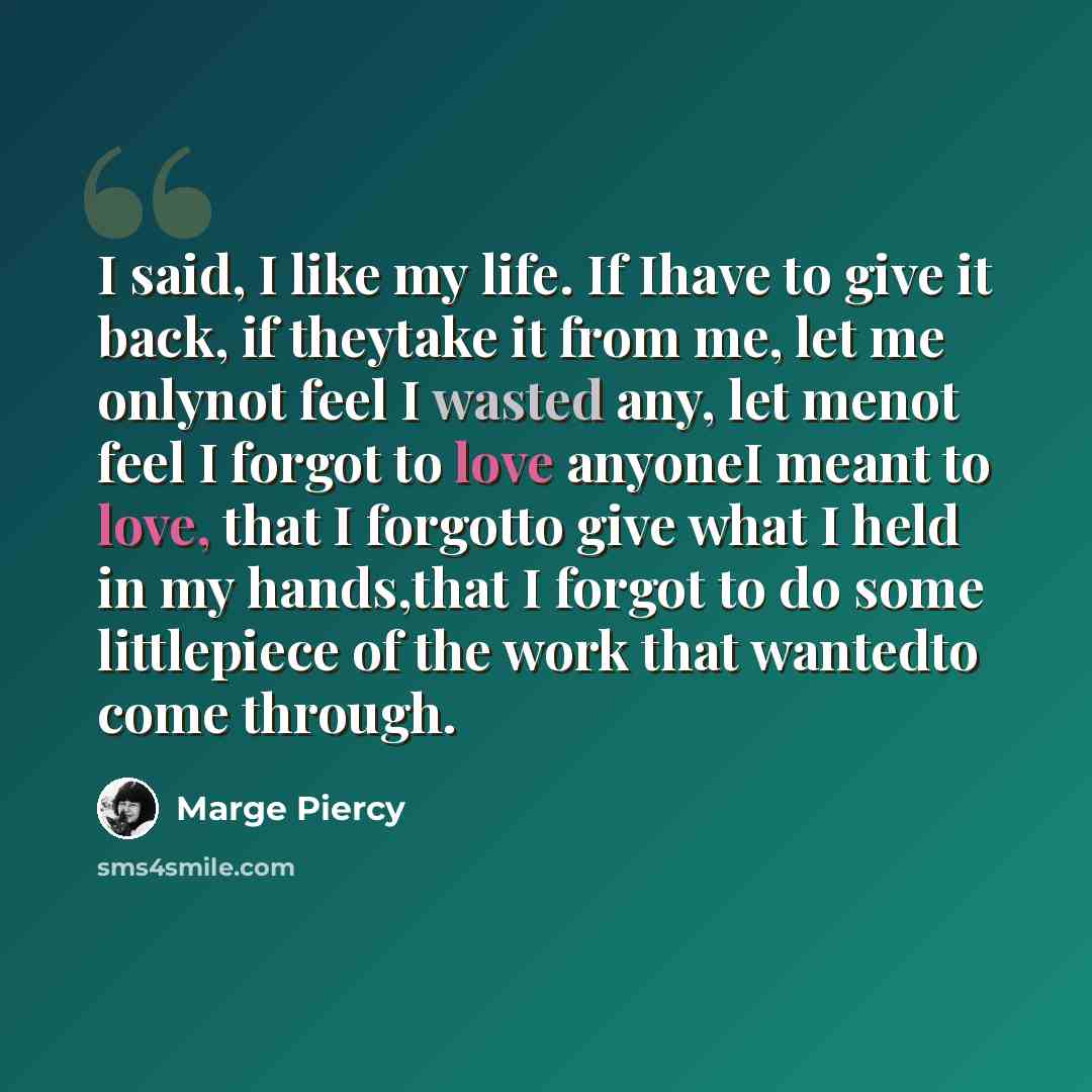“I said, I like my life. If Ihave to give it back, if theytake it from me, let me onlynot feel I wasted any, let menot feel I forgot to love anyoneI meant to love, that I forgotto give what I held in my hands,that I forgot to do some littlepiece of the work that wantedto come through.” quote by Marge Piercy