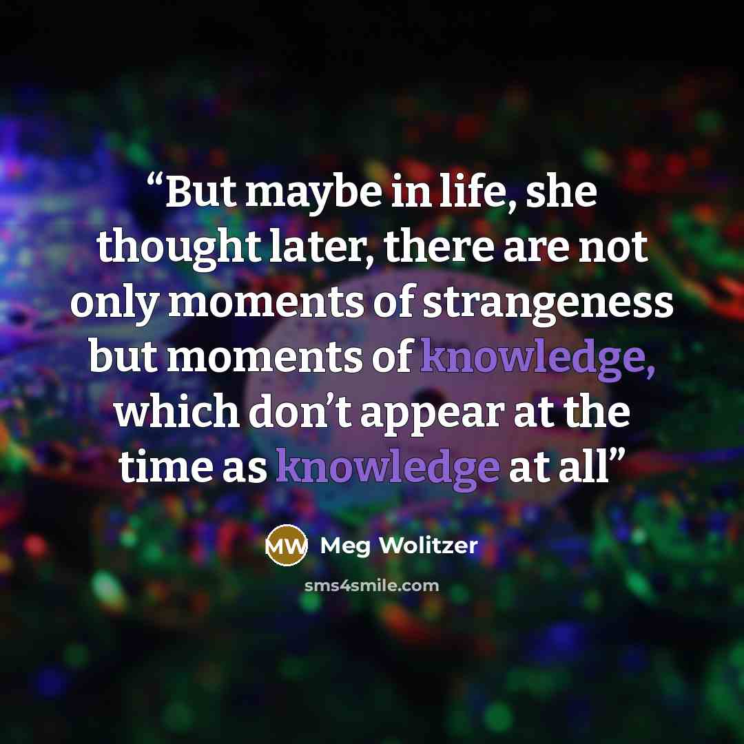 “But maybe in life, she thought later, there are not only moments of strangeness but moments of knowledge, which don’t appear at the time as knowledge at all” quote by Meg Wolitzer