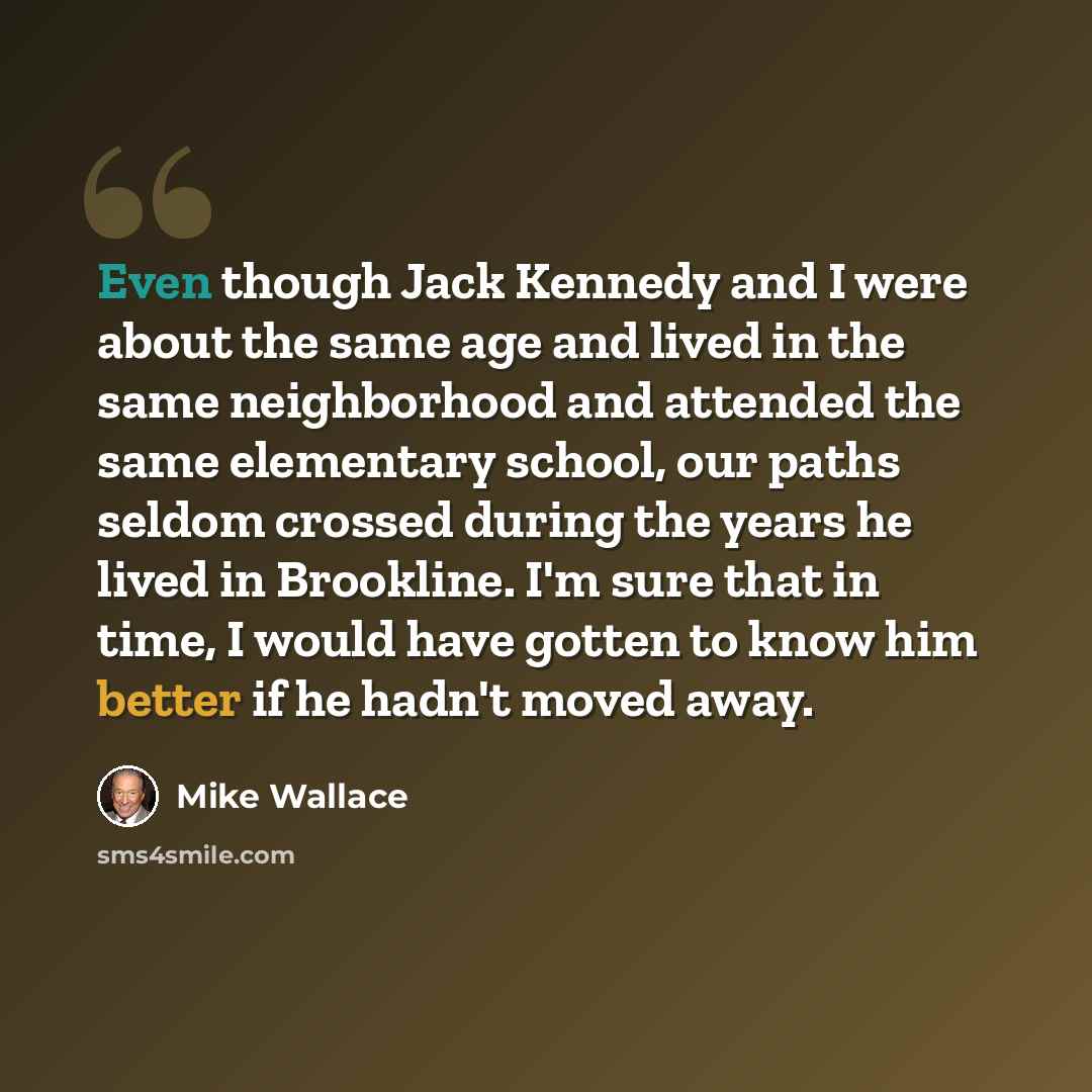 “Even though Jack Kennedy and I were about the same age and lived in the same neighborhood and attended the same elementary school, our paths seldom crossed during the years he lived in Brookline. I'm sure that in time, I would have gotten to know him better if he hadn't moved away.” quote by Mike Wallace