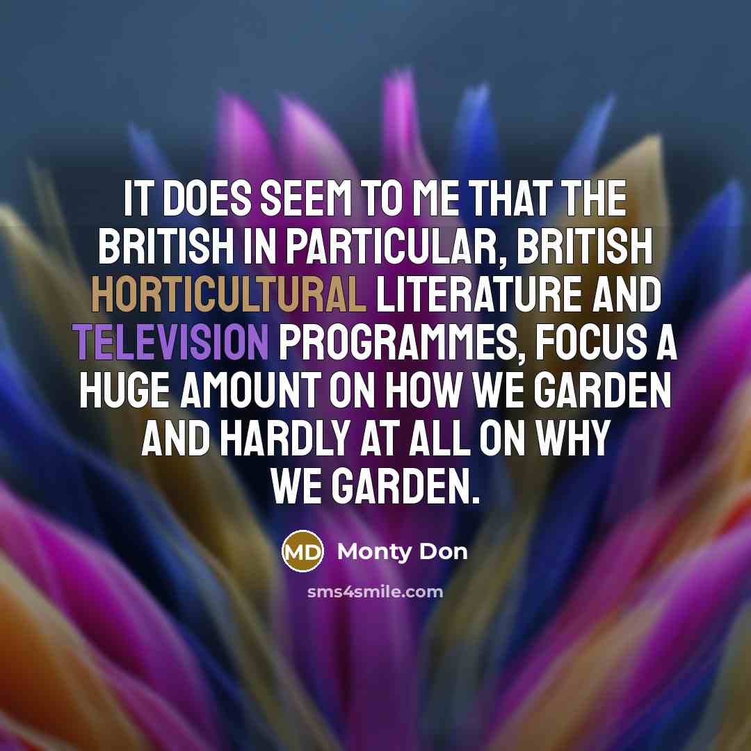 “It does seem to me that the British in particular, British horticultural literature and television programmes, focus a huge amount on how we garden and hardly at all on why we garden.” quote by Monty Don