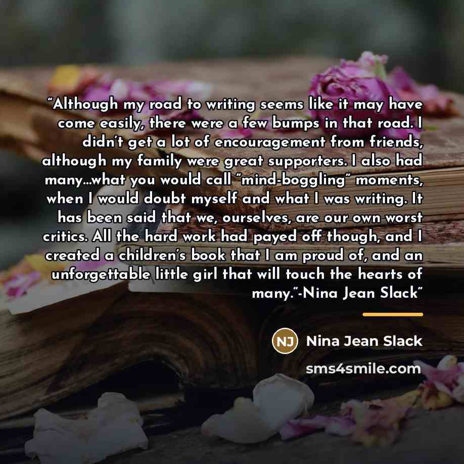 “Although my road to writing seems like it may have come easily, there were a few bumps in that road. I didn’t get a lot of encouragement from friends, although my family were great supporters. I also had many…what you would call “mind-boggling” moments, when I would doubt myself and what I was…” quote by Nina Jean Slack