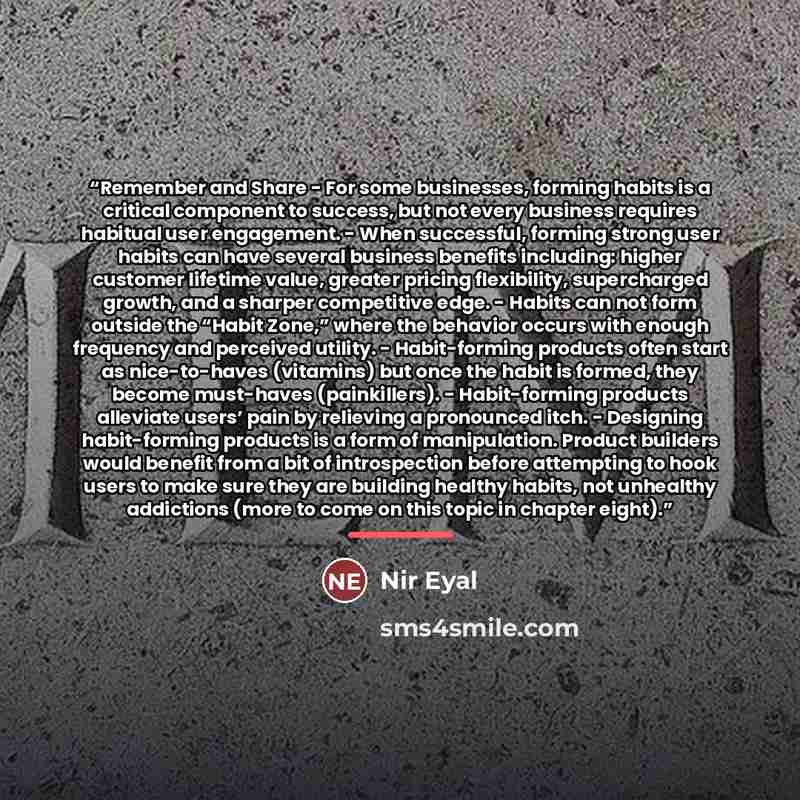 “Remember and Share - For some businesses, forming habits is a critical component to success, but not every business requires habitual user engagement. - When successful, forming strong user habits can have several business benefits including: higher customer lifetime value, greater pricing…” quote by Nir Eyal