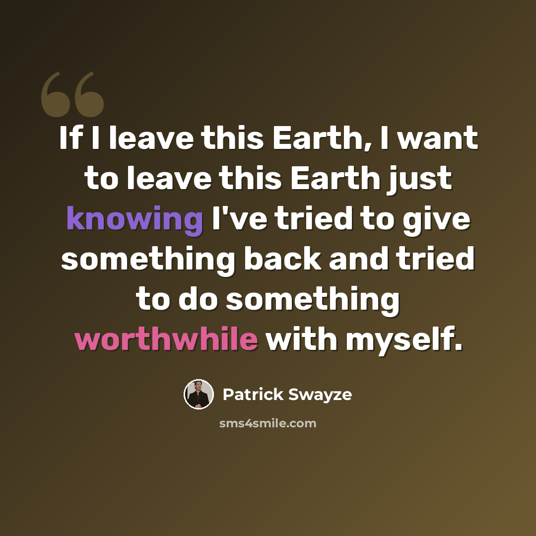 “If I leave this Earth, I want to leave this Earth just knowing I've tried to give something back and tried to do something worthwhile with myself.” quote by Patrick Swayze