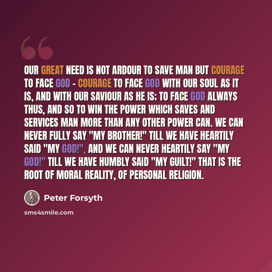 “Our great need is not ardour to save man but courage to face God - courage to face God with our soul as it is, and with our Saviour as He is; to face God always thus, and so to win the power which saves and services man more than any other power can. We can never fully say "My brother!" till we…” quote by Peter Forsyth