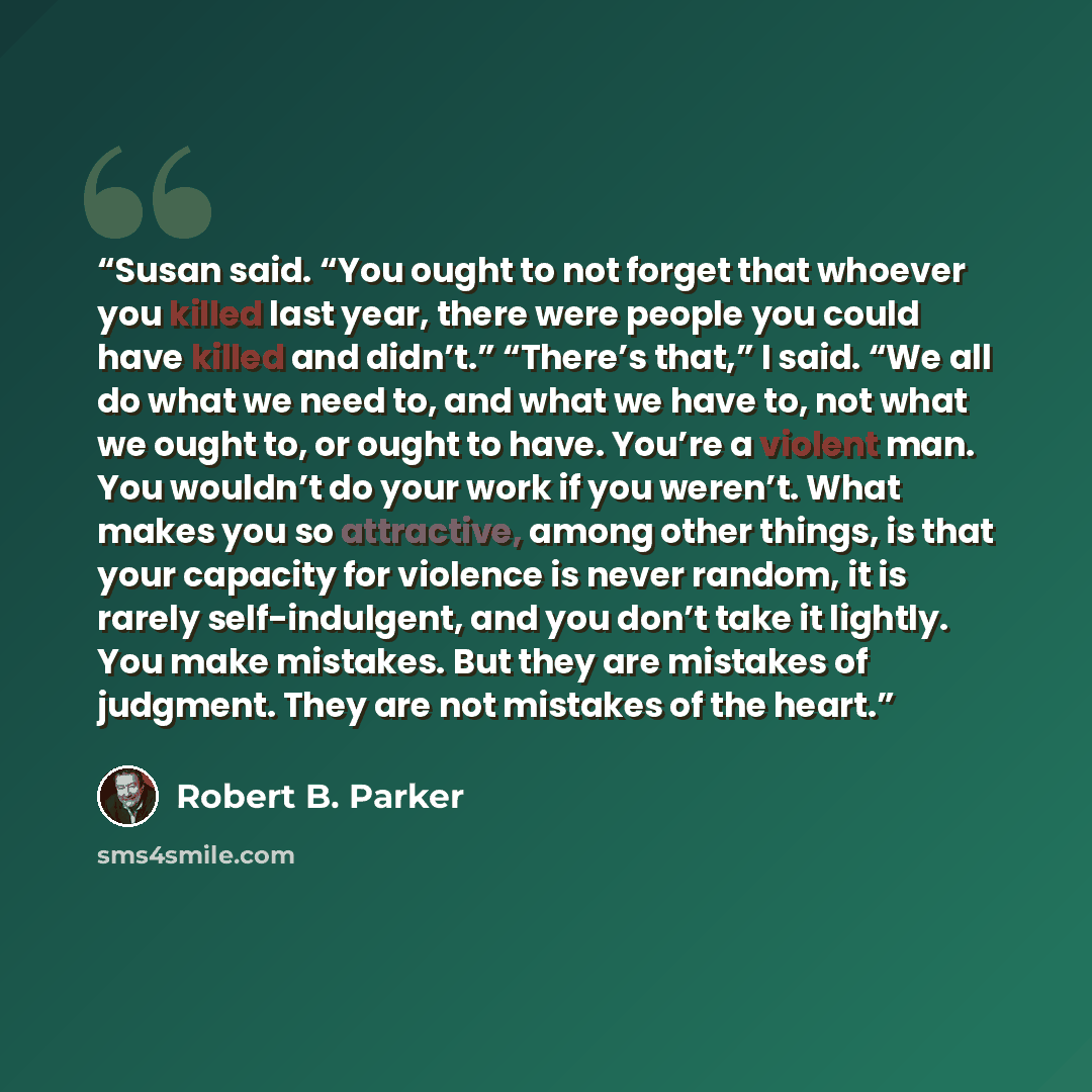 “Susan said. “You ought to not forget that whoever you killed last year, there were people you could have killed and didn’t.” “There’s that,” I said. “We all do what we need to, and what we have to, not what we ought to, or ought to have. You’re a violent man. You wouldn’t do your work if you…” quote by Robert B. Parker
