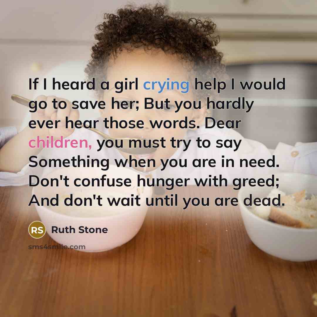“If I heard a girl crying help I would go to save her; But you hardly ever hear those words. Dear children, you must try to say Something when you are in need. Don't confuse hunger with greed; And don't wait until you are dead.” quote by Ruth Stone