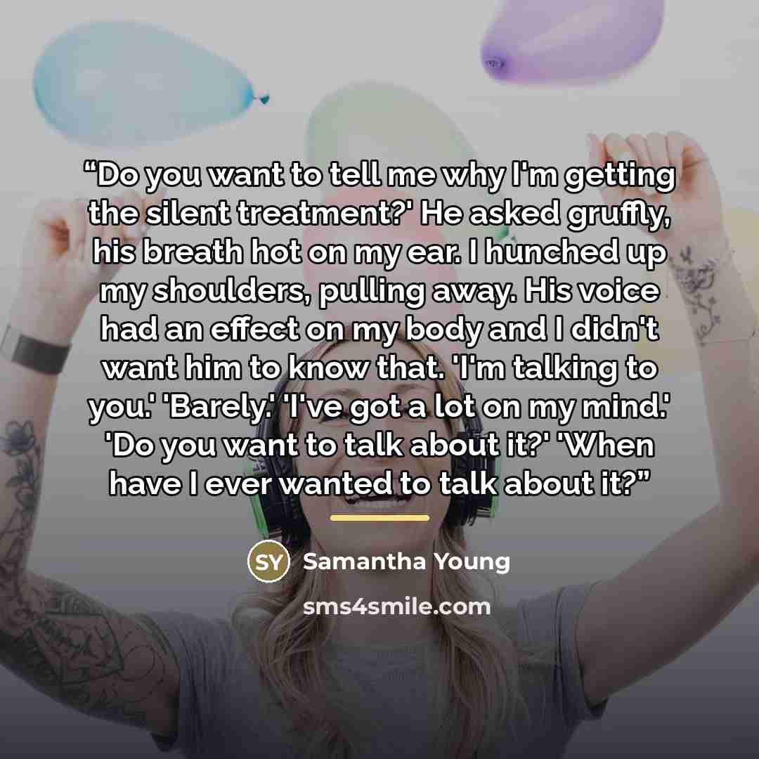 “Do you want to tell me why I'm getting the silent treatment?' He asked gruffly, his breath hot on my ear. I hunched up my shoulders, pulling away. His voice had an effect on my body and I didn't want him to know that. 'I'm talking to you.' 'Barely.' 'I've got a lot on my mind.' 'Do you want to…” quote by Samantha Young