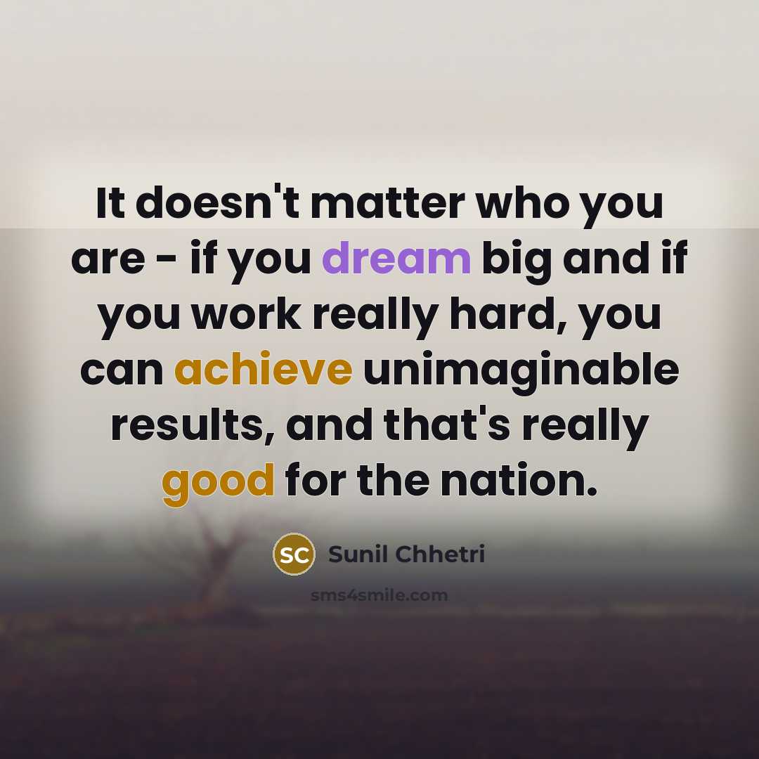 “It doesn't matter who you are - if you dream big and if you work really hard, you can achieve unimaginable results, and that's really good for the nation.” quote by Sunil Chhetri