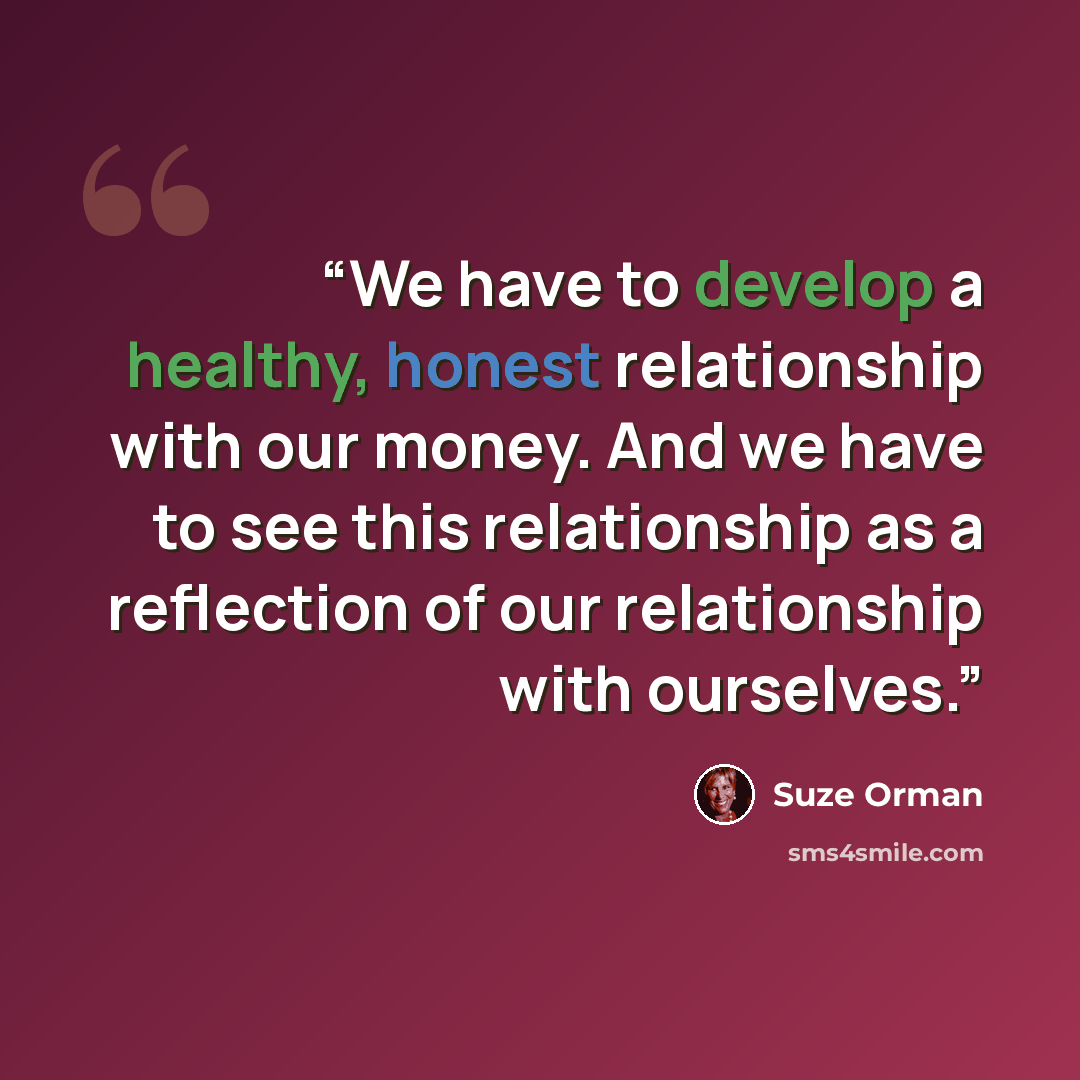 “We have to develop a healthy, honest relationship with our money. And we have to see this relationship as a reflection of our relationship with ourselves.” quote by Suze Orman