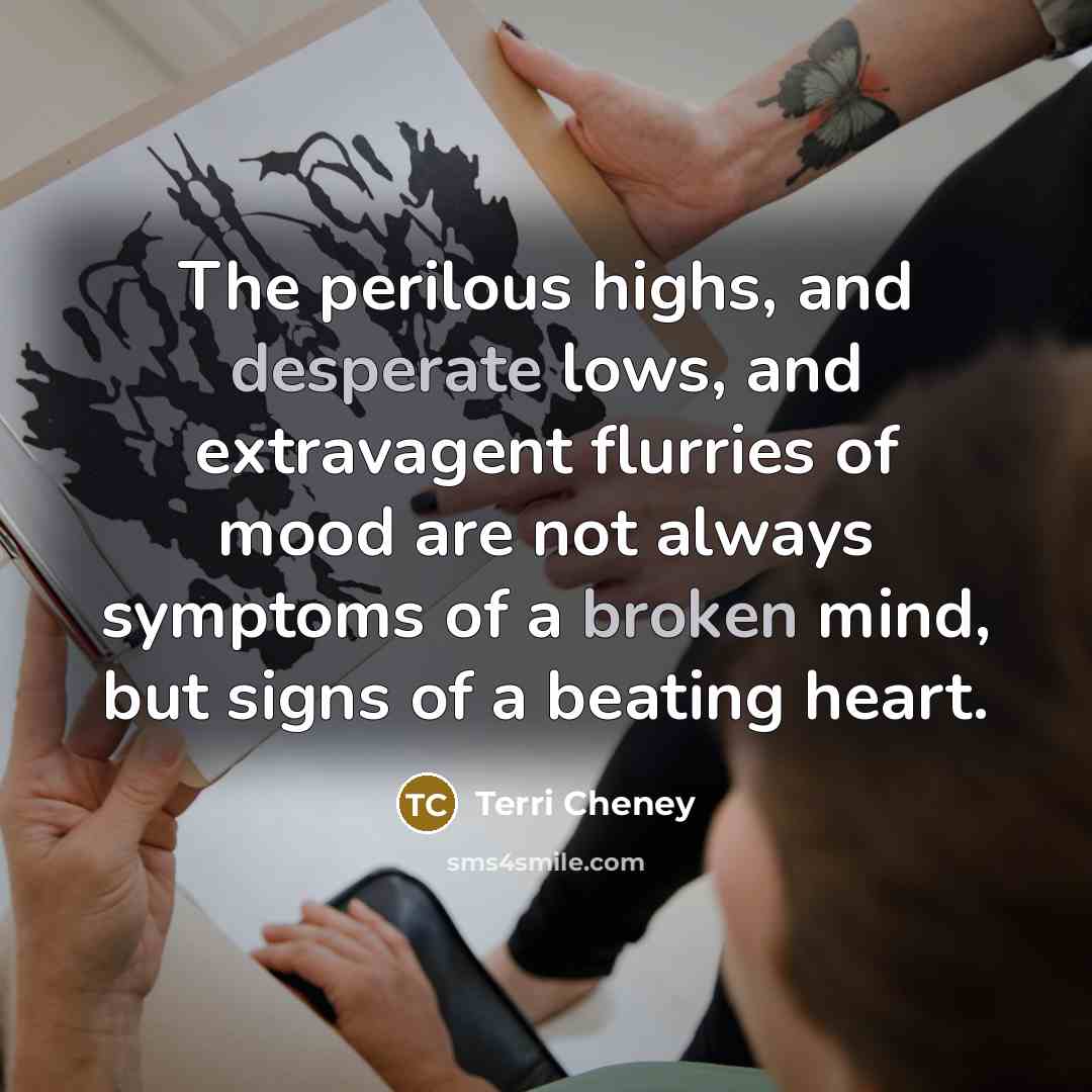 “The perilous highs, and desperate lows, and extravagent flurries of mood are not always symptoms of a broken mind, but signs of a beating heart.” quote by Terri Cheney