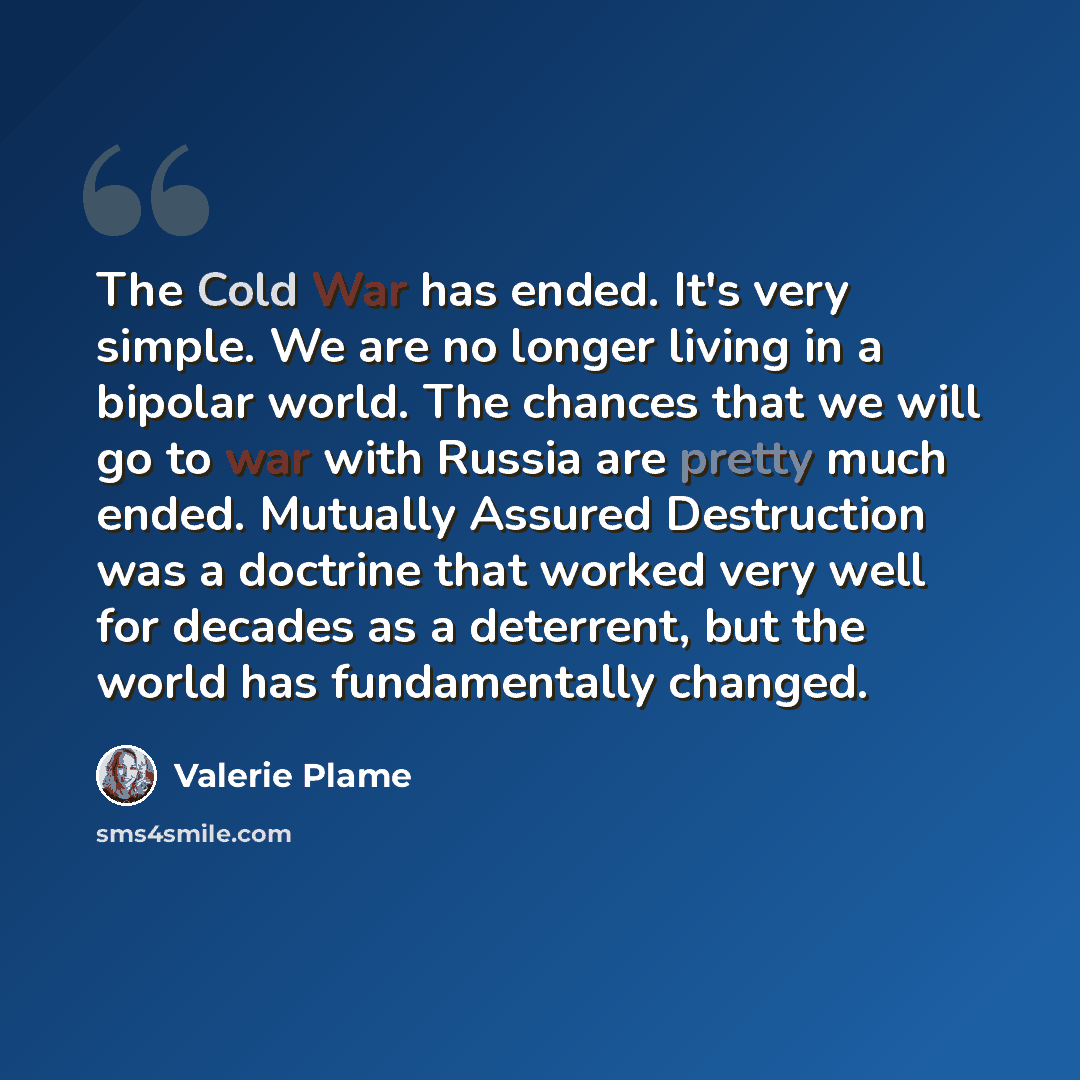 “The Cold War has ended. It's very simple. We are no longer living in a bipolar world. The chances that we will go to war with Russia are pretty much ended. Mutually Assured Destruction was a doctrine that worked very well for decades as a deterrent, but the world has fundamentally changed.” quote by Valerie Plame