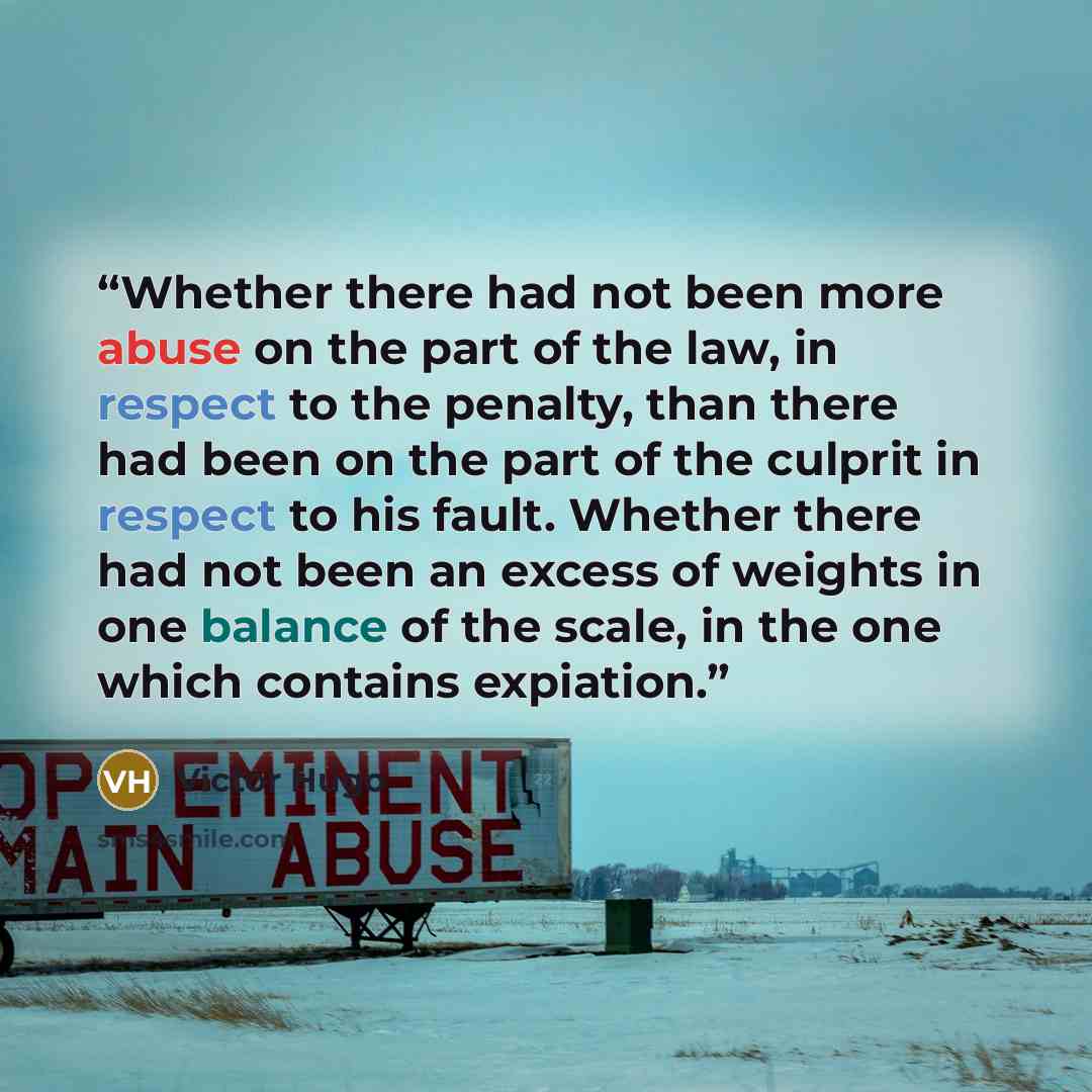 “Whether there had not been more abuse on the part of the law, in respect to the penalty, than there had been on the part of the culprit in respect to his fault. Whether there had not been an excess of weights in one balance of the scale, in the one which contains expiation.” quote by Victor Hugo