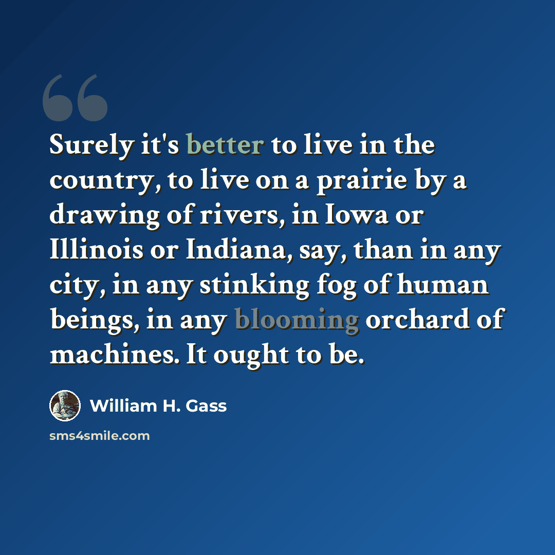 “Surely it's better to live in the country, to live on a prairie by a drawing of rivers, in Iowa or Illinois or Indiana, say, than in any city, in any stinking fog of human beings, in any blooming orchard of machines. It ought to be.” quote by William H. Gass