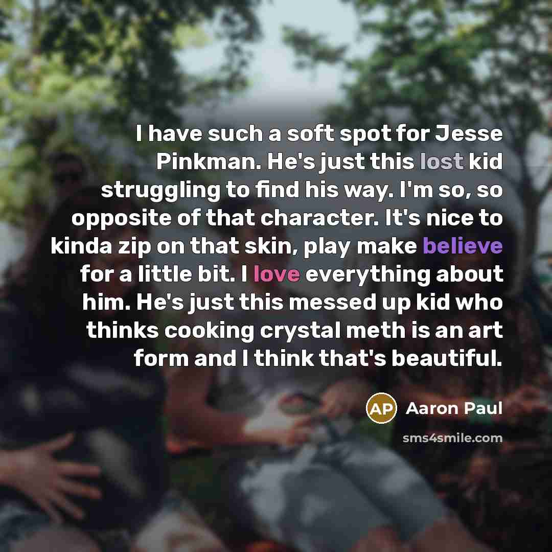 “I have such a soft spot for Jesse Pinkman. He's just this lost kid struggling to find his way. I'm so, so opposite of that character. It's nice to kinda zip on that skin, play make believe for a little bit. I love everything about him. He's just this messed up kid who thinks cooking crystal meth…” quote by Aaron Paul