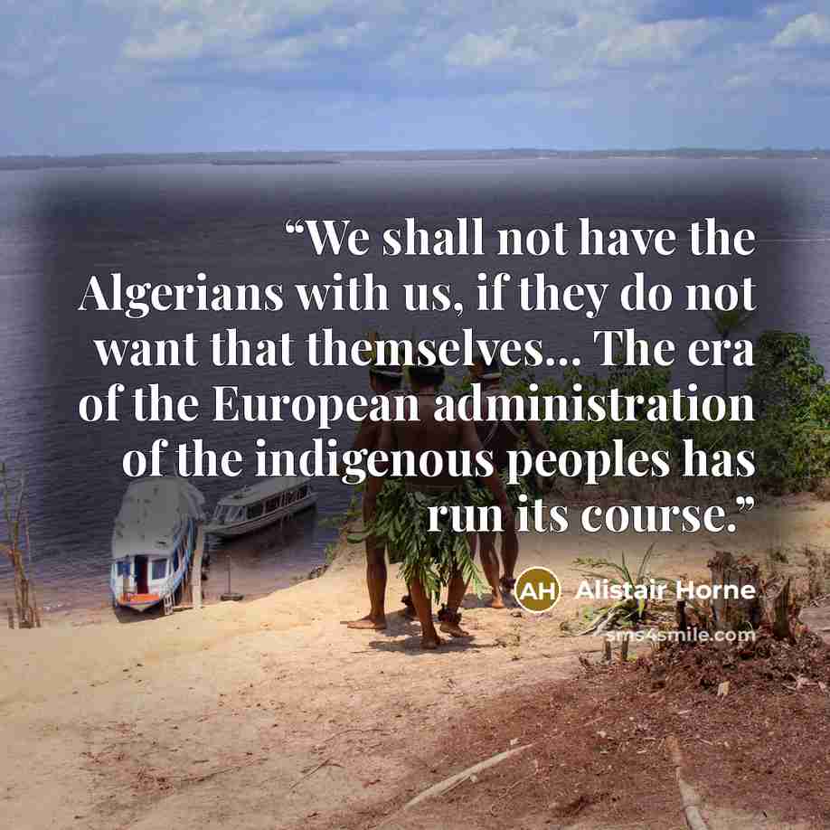 “We shall not have the Algerians with us, if they do not want that themselves… The era of the European administration of the indigenous peoples has run its course.” quote by Alistair Horne