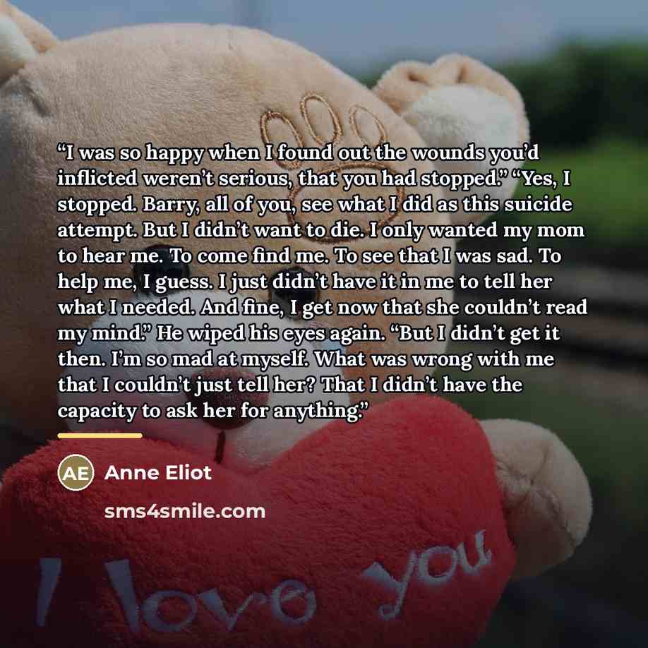 “I was so happy when I found out the wounds you’d inflicted weren’t serious, that you had stopped.” “Yes, I stopped. Barry, all of you, see what I did as this suicide attempt. But I didn’t want to die. I only wanted my mom to hear me. To come find me. To see that I was sad. To help me, I guess. I…” quote by Anne Eliot