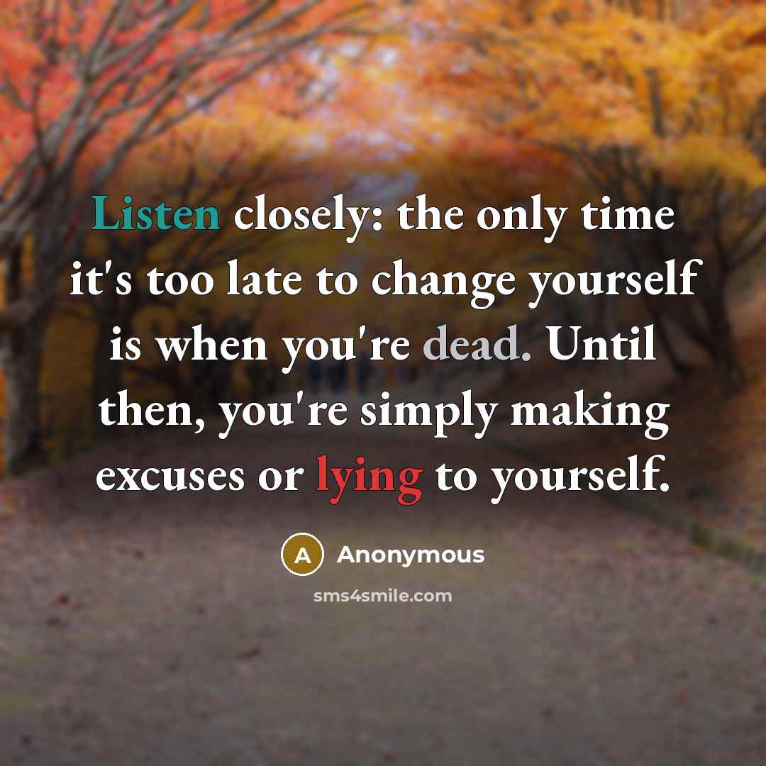 “Listen closely: the only time it's too late to change yourself is when you're dead. Until then, you're simply making excuses or lying to yourself.” quote by Anonymous