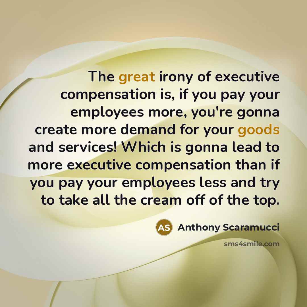 “The great irony of executive compensation is, if you pay your employees more, you're gonna create more demand for your goods and services! Which is gonna lead to more executive compensation than if you pay your employees less and try to take all the cream off of the top.” quote by Anthony Scaramucci