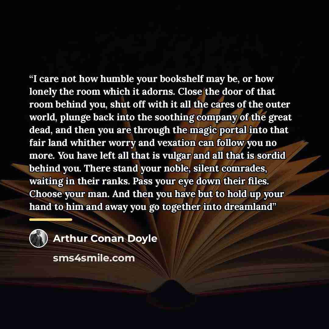 “I care not how humble your bookshelf may be, or how lonely the room which it adorns. Close the door of that room behind you, shut off with it all the cares of the outer world, plunge back into the soothing company of the great dead, and then you are through the magic portal into that fair land…” quote by Arthur Conan Doyle
